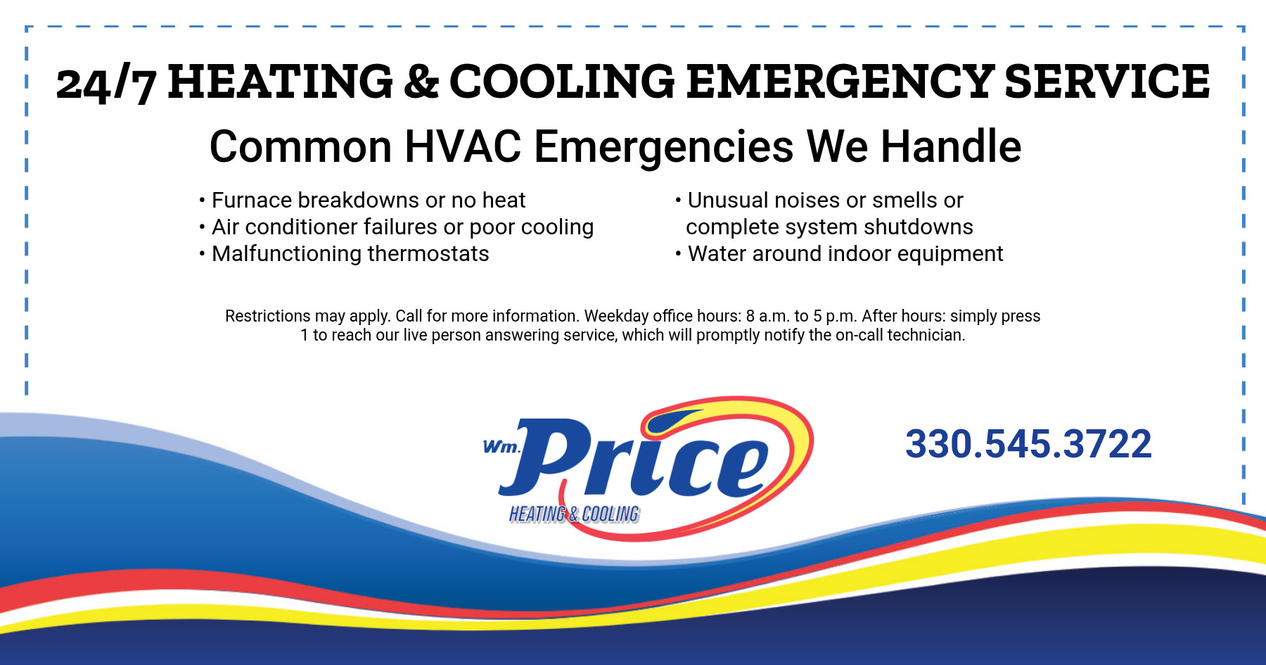 24/7 Heating & Cooling Emergency Service. Common HVAC Emergencies We Handle. Furnace breakdowns or no heat. Air conditioner failures or poor cooling. Malfunctioning thermostats. Unusual noises or smells or complete system shutdowns. Water around indoor equipment. Restrictions may apply. Call for more information. Weekday office hours from 8 a.m. to 5 p.m. After hours: simply press "1" to reach our live person answering service, which we will promptly notify the on-call technician.